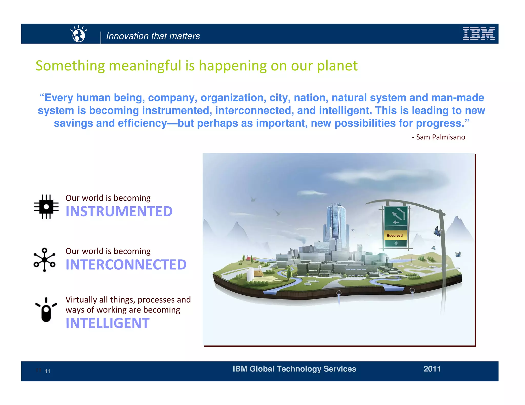 Innovation that matters




“Every human being, company, organization, city, nation, natural system and man-made
system is becoming instrumented, interconnected, and intelligent. This is leading to new
   savings and efficiency—but perhaps as important, new possibilities for progress.”




                                                                        Bucure ti




11 11                                  IBM Global Technology Services               2011
 