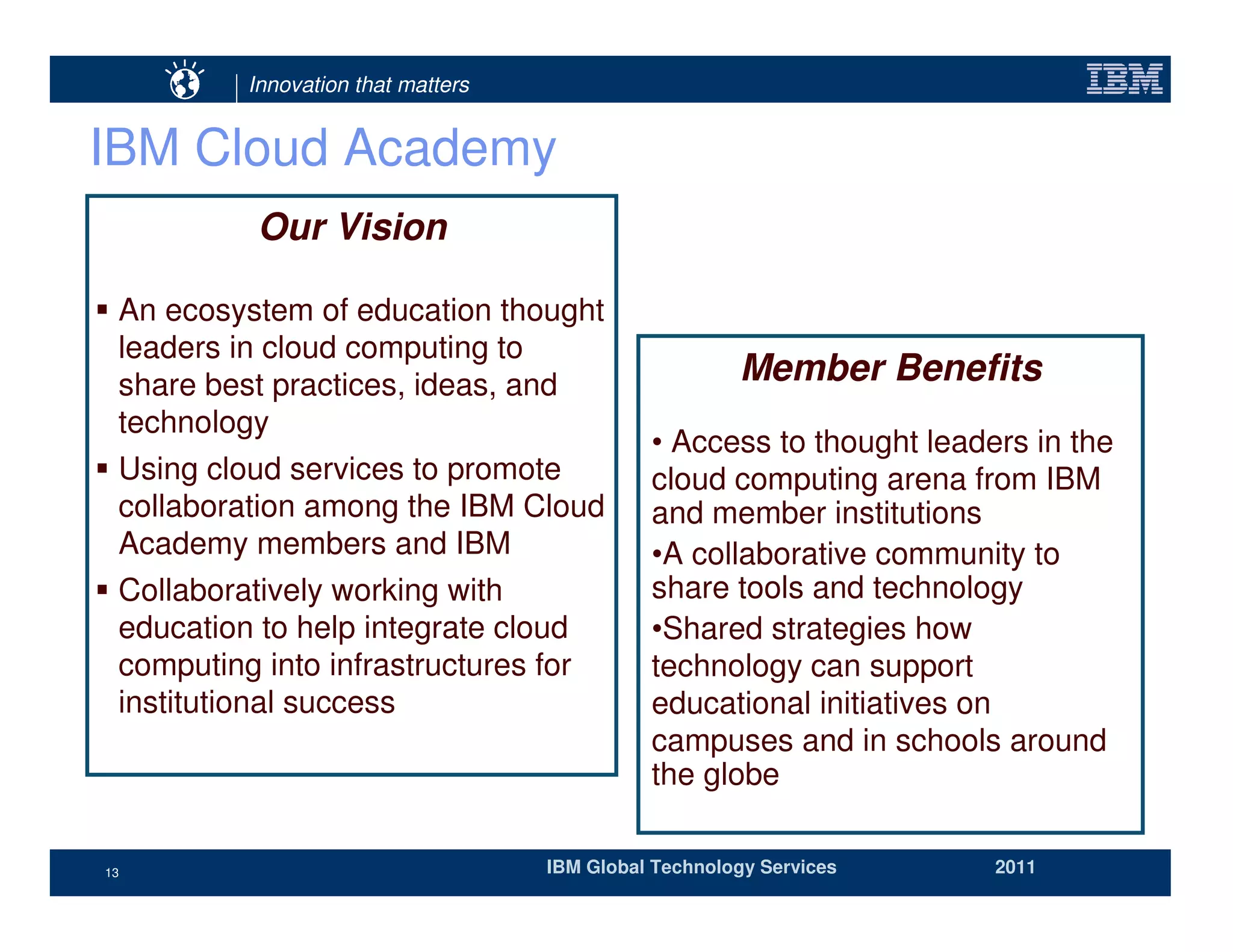 Innovation that matters


IBM Cloud Academy
           Our Vision

 An ecosystem of education thought
 leaders in cloud computing to
 share best practices, ideas, and                      Member Benefits
 technology
                                              • Access to thought leaders in the
 Using cloud services to promote              cloud computing arena from IBM
 collaboration among the IBM Cloud            and member institutions
 Academy members and IBM                      •A collaborative community to
 Collaboratively working with                 share tools and technology
 education to help integrate cloud            •Shared strategies how
 computing into infrastructures for           technology can support
 institutional success                        educational initiatives on
                                              campuses and in schools around
                                              the globe

13                                  IBM Global Technology Services     2011
 