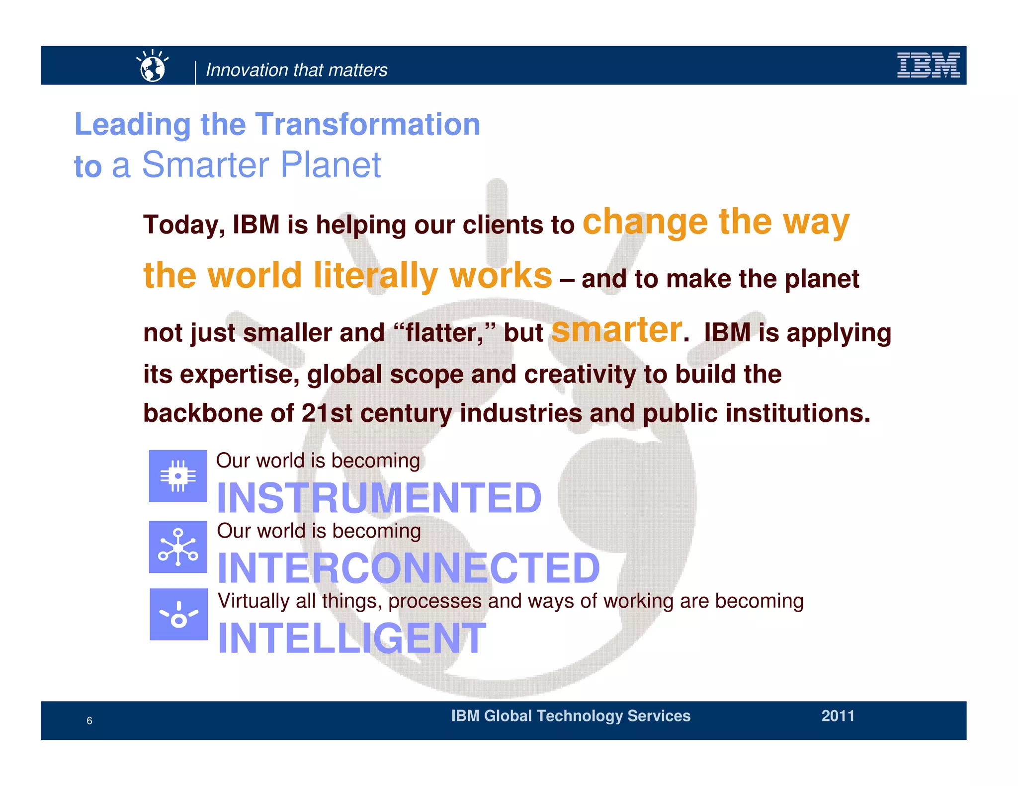 Innovation that matters


Leading the Transformation
to a Smarter Planet
    Today, IBM is helping our clients to change                     the way
    the world literally works – and to make the planet
    not just smaller and “flatter,” but smarter. IBM is applying
    its expertise, global scope and creativity to build the
    backbone of 21st century industries and public institutions.
          Our world is becoming

          INSTRUMENTED
          Our world is becoming

          INTERCONNECTED
          Virtually all things, processes and ways of working are becoming

          INTELLIGENT
6                                  IBM Global Technology Services            2011
 
