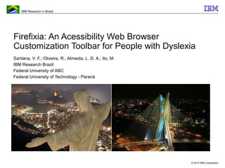 IBM Research in Brazil
© 2013 IBM Corporation
Firefixia: An Acessibility Web Browser
Customization Toolbar for People with Dyslexia
Santana, V. F.; Oliveira, R.; Almeida, L. D. A.; Ito, M.
IBM Research Brazil
Federal University of ABC
Federal University of Technology - Paraná
 