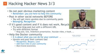 Hacking Hacker News 3/3 
• Do not post obvious marketing content 
• Remember: you are here to help this community 
• Post in other social networks BEFORE 
• You will get more upvotes due to community posts 
• Belonging, Recognition 
• If it’s good content and if it does not work, Recycle! 
• Try same blog post but with a different URL 
• Try with different format 
• Blog post, Gist, Slideshare presentation, Youtube video, e-book, … 
• Help the Docker community 
• It is about what you can do for your community 
• Upvote and post their content too! 
• Recognition, Respect, Love 
• Add more links to your community 
• More brand awareness 
 