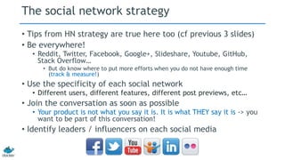 The social network strategy 
• Tips from HN strategy are true here too (cf previous 3 slides) 
• Be everywhere! 
• Reddit, Twitter, Facebook, Google+, Slideshare, Youtube, GitHub, 
Stack Overflow… 
• But do know where to put more efforts when you do not have enough time 
(track & measure!) 
• Use the specificity of each social network 
• Different users, different features, different post previews, etc… 
• Join the conversation as soon as possible 
• Your product is not what you say it is. It is what THEY say it is -> you 
want to be part of this conversation! 
• Identify leaders / influencers on each social media 
 