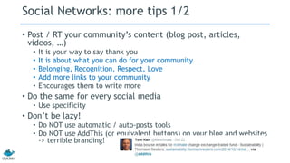 Social Networks: more tips 1/2 
• Post / RT your community’s content (blog post, articles, 
videos, …) 
• It is your way to say thank you 
• It is about what you can do for your community 
• Belonging, Recognition, Respect, Love 
• Add more links to your community 
• Encourages them to write more 
• Do the same for every social media 
• Use specificity 
• Don’t be lazy! 
• Do NOT use automatic / auto-posts tools 
• Do NOT use AddThis (or equivalent buttons) on your blog and websites 
-> terrible branding! 
 