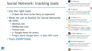 Social Network: tracking tools 
• Use the right tools 
• It does not have to be fancy or expensive 
• What we use at Docker for Social Networks 
(& web) 
• Mention.net 
• HNWatcher.com 
• Twitter.com 
• (+ Google News for press) 
• Forget about Google Alert, it does NOT work 
• Track EVERYTHING 
 