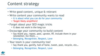 Content strategy 
• Write good content, unique & relevant 
• Write content your community wants to read 
• It is about what you can do for your community 
• Target likely amplifiers! 
• Forget about your SEO magic tricks 
• It does not work in the long run 
• Encourage your community to build content 
• Say thank you, repost, post, upvote, RT, include them in your 
newsletter, itw them, … 
• Belonging, Recognition, Respect, Love 
• Your team is your community too! 
• Say thank you, gamify, hall of fame, tweet, post, recycle, etc… 
• Belonging, Recognition, Respect, Love 
 