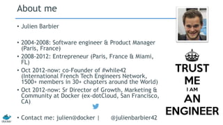 About me 
• Julien Barbier 
• 2004-2008: Software engineer & Product Manager 
(Paris, France) 
• 2008-2012: Entrepreneur (Paris, France & Miami, 
FL) 
• Oct 2012-now: co-Founder of #while42 
(International French Tech Engineers Network, 
1500+ members in 30+ chapters around the World) 
• Oct 2012-now: Sr Director of Growth, Marketing & 
Community at Docker (ex-dotCloud, San Francisco, 
CA) 
• Contact me: julien@docker | @julienbarbier42 
 