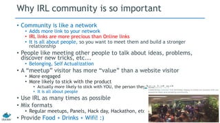 Why IRL community is so important 
• Community is like a network 
• Adds more link to your network 
• IRL links are more precious than Online links 
• It is all about people, so you want to meet them and build a stronger 
relationship 
• People like meeting other people to talk about ideas, problems, 
discover new tricks, etc... 
• Belonging, Self Actualization 
• A “meetup” visitor has more “value” than a website visitor 
• More engaged 
• More likely to stick with the product 
• Actually more likely to stick with YOU, the person they have just met 
• It is all about people 
• Use IRL as many times as possible 
• Mix formats 
• Regular meetups, Panels, Hack day, Hackathon, etc… 
• Provide Food + Drinks + Wifi! :) 
 