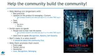Help the community build the community! 
• Help Meetup (co-)organizers with 
• Best practices 
• Updates on the product & messaging + Content 
• Your product/brand is not what you say it is. It is what THEY say it 
is 
• Tools 
• SWAG 
• Tee-shirts 
• Stickers 
• Invite users to speak 
• People love to hear real life stories 
• Your product/brand is not what you say it is. It is what THEY say it 
is 
• Users love to speak (Recognition, Mastery, Self-Esteem) 
• Don’t make it a sales event! 
• It should be about the community first 
• Help them promote their event 
• Event page 
• Twitter and co 
• Newsletter 
• Love, Recognition, Belonging 
 