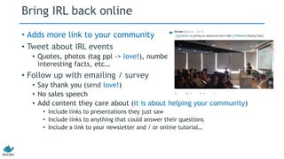 Bring IRL back online 
• Adds more link to your community 
• Tweet about IRL events 
• Quotes, photos (tag ppl -> love!), numbers, 
interesting facts, etc… 
• Follow up with emailing / survey 
• Say thank you (send love!) 
• No sales speech 
• Add content they care about (it is about helping your community) 
• Include links to presentations they just saw 
• Include links to anything that could answer their questions 
• Include a link to your newsletter and / or online tutorial… 
 