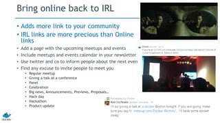 Bring online back to IRL 
• Adds more link to your community 
• IRL links are more precious than Online 
links 
• Add a page with the upcoming meetups and events 
• Include meetups and events calendar in your newsletter 
• Use twitter and co to inform people about the next event 
• Find any excuse to invite people to meet you 
• Regular meetup 
• Giving a talk at a conference 
• Panel 
• Celebration 
• Big news, Announcements, Previews, Proposals… 
• Hack day 
• Hackathon 
• Product update 
 