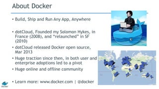 About Docker 
• Build, Ship and Run Any App, Anywhere 
• dotCloud, Founded my Solomon Hykes, in 
France (2008), and “relaunched” in SF 
(2010) 
• dotCloud released Docker open source, 
Mar 2013 
• Huge traction since then, in both user and 
enterprise adoptions led to a pivot 
• Huge online and offline community 
• Learn more: www.docker.com | @docker 
 