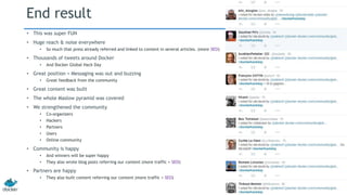 End result 
• This was super FUN 
• Huge reach & noise everywhere 
• So much that press already referred and linked to content in several articles. (more SEO) 
• Thousands of tweets around Docker 
• And Docker Global Hack Day 
• Great position + Messaging was out and buzzing 
• Great feedback from the community 
• Great content was built 
• The whole Maslow pyramid was covered 
• We strengthened the community 
• Co-organizers 
• Hackers 
• Partners 
• Users 
• Online community 
• Community is happy 
• And winners will be super happy 
• They also wrote blog posts referring our content (more traffic + SEO) 
• Partners are happy 
• They also built content referring our content (more traffic + SEO) 
 