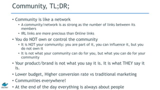 Community, TL;DR; 
• Community is like a network 
• A community/network is as strong as the number of links between its 
members 
• IRL links are more precious than Online links 
• You do NOT own or control the community 
• It is NOT your community: you are part of it, you can influence it, but you 
do not own it 
• It is not what your community can do for you, but what you can do for your 
community 
• Your product/brand is not what you say it is. It is what THEY say it 
is. 
• Lower budget, Higher conversion rate vs traditional marketing 
• Communities everywhere! 
• At the end of the day everything is always about people 
 