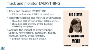 Track and monitor EVERYTHING 
• Track and measure EVERYTHING 
• If it is useless now, it WILL be useful later 
• Integrate tracking and metrics EVERYWHERE 
• Should be part of your product release cycles 
• Should be part of every offline & online 
marketing campaign 
• Measure the impact of every change, 
update, new feature, campaign, tweet, 
meetup, event, press release… 
• Be both HUMAN and DATA DRIVEN 
 