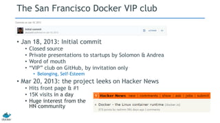 The San Francisco Docker VIP club 
• Jan 18, 2013: Initial commit 
• Closed source 
• Private presentations to startups by Solomon & Andrea 
• Word of mouth 
• “VIP” club on GitHub, by invitation only 
• Belonging, Self-Esteem 
• Mar 20, 2013: the project leeks on Hacker News 
• Hits front page & #1 
• 15K visits in a day 
• Huge interest from the 
HN community 
 