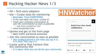 Hacking Hacker News 1/3 
• HN = Tech early adopters 
• Use / Create tools for monitoring 
• Reminder: Track EVERYTHING 
• If the tool does not exist, create it! 
• Track your company and product & 
join the conversation as soon as possible 
• And track competitors too! 
• www.hnwatcher.com 
• Upvote and get to the front page 
• More traffic and brand awareness 
• Join the conversation as soon as possible 
• Your product/brand is not what you say it is. 
It is what THEY say it is 
• Create and/or Post Content that 
this community like 
• It is about what you can do for your community 
 