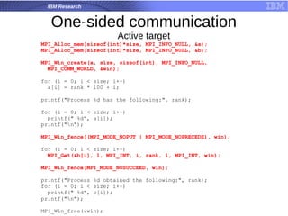 IBM Research
One-sided communication
Active target
MPI_Alloc_mem(sizeof(int)*size, MPI_INFO_NULL, &a);
MPI_Alloc_mem(sizeof(int)*size, MPI_INFO_NULL, &b);
MPI_Win_create(a, size, sizeof(int), MPI_INFO_NULL,
MPI_COMM_WORLD, &win);
for (i = 0; i < size; i++)
a[i] = rank * 100 + i;
printf("Process %d has the following:", rank);
for (i = 0; i < size; i++)
printf(" %d", a[i]);
printf("n");
MPI_Win_fence((MPI_MODE_NOPUT | MPI_MODE_NOPRECEDE), win);
for (i = 0; i < size; i++)
MPI_Get(&b[i], 1, MPI_INT, i, rank, 1, MPI_INT, win);
MPI_Win_fence(MPI_MODE_NOSUCCEED, win);
printf("Process %d obtained the following:", rank);
for (i = 0; i < size; i++)
printf(" %d", b[i]);
printf("n");
MPI_Win_free(&win);
 