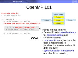 IBM Research
OpenMP 101
#include <omp.h>
#include <stdio.h>
int main() {
printf("sequential An");
#pragma omp parallel num_threads(3)
{
int id = omp_get_thread_num();
printf("parallel %dn", id);
}
printf("sequential Bn");
}
Points to keep in mind:
- OpenMP uses shared memory
for communication (and
synchronization);
- race condition may occur – the
user is responsible to
synchronize access and avoid
data conflicts;
- synchronization is expensive
and should be avoided;
LOCAL
 