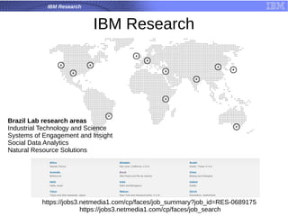 IBM Research
IBM Research
Brazil Lab research areas
Industrial Technology and Science
Systems of Engagement and Insight
Social Data Analytics
Natural Resource Solutions
https://jobs3.netmedia1.com/cp/faces/job_summary?job_id=RES-0689175
https://jobs3.netmedia1.com/cp/faces/job_search
 