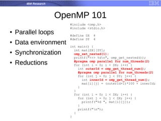 IBM Research
OpenMP 101
● Parallel loops
● Data environment
● Synchronization
● Reductions
#include <omp.h>
#include <stdio.h>
#define SX 4
#define SY 4
int main() {
int mat[SX][SY];
omp_set_nested(1);
printf(">>> %dn", omp_get_nested());
#pragma omp parallel for num_threads(2)
for (int i = 0; i < SX; i++) {
int outerId = omp_get_thread_num();
#pragma omp parallel for num_threads(2)
for (int j = 0; j < SY; j++) {
int innerId = omp_get_thread_num();
mat[i][j] = (outerId+1)*100 + innerId;
}
}
for (int i = 0; i < SX; i++) {
for (int j = 0; j < SX; j++) {
printf("%d ", mat[i][j]);
}
printf("n");
}
}
 