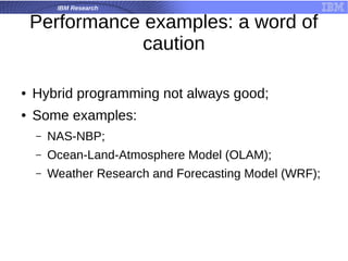 IBM Research
Performance examples: a word of
caution
● Hybrid programming not always good;
● Some examples:
– NAS-NBP;
– Ocean-Land-Atmosphere Model (OLAM);
– Weather Research and Forecasting Model (WRF);
 