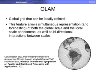 IBM Research
OLAM
● Global grid that can be locally refined;
● This feature allows simultaneous representation (and
forecasting) of both the global scale and the local
scale phenomena, as well as bi-directional
interactions between scales
Carla Osthoff et al, Improving Performance on
Atmospheric Models through a Hybrid OpenMP/MPI
Implementation, 9th IEEE International Symposium
on Parallel and Distributed Processing with
Applications, 2011.
 