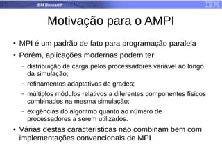 IBM Research
Motivação para o AMPI
● MPI é um padrão de fato para programação paralela
● Porém, aplicações modernas podem ter:
– distribuição de carga pelos processadores variável ao longo
da simulação;
– refinamentos adaptativos de grades;
– múltiplos módulos relativos a diferentes componentes físicos
combinados na mesma simulação;
– exigências do algoritmo quanto ao número de
processadores a serem utilizados.
● Várias destas características nao combinam bem com
implementações convencionais de MPI
 