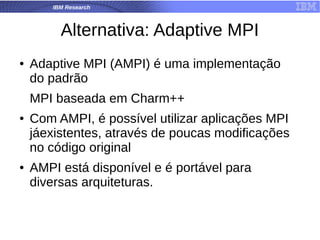 IBM Research
Alternativa: Adaptive MPI
● Adaptive MPI (AMPI) é uma implementação
do padrão
MPI baseada em Charm++
● Com AMPI, é possível utilizar aplicações MPI
jáexistentes, através de poucas modificações
no código original
● AMPI está disponível e é portável para
diversas arquiteturas.
 