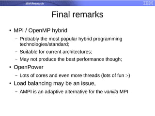 IBM Research
Final remarks
● MPI / OpenMP hybrid
– Probably the most popular hybrid programming
technologies/standard;
– Suitable for current architectures;
– May not produce the best performance though;
● OpenPower
– Lots of cores and even more threads (lots of fun :-)
● Load balancing may be an issue,
– AMPI is an adaptive alternative for the vanilla MPI
 