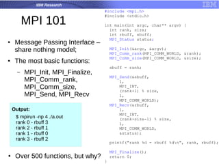 IBM Research
MPI 101
● Message Passing Interface –
share nothing model;
● The most basic functions:
– MPI_Init, MPI_Finalize,
MPI_Comm_rank,
MPI_Comm_size,
MPI_Send, MPI_Recv
#include <mpi.h>
#include <stdio.h>
int main(int argc, char** argv) {
int rank, size;
int rbuff, sbuff;
MPI_Status status;
MPI_Init(&argc, &argv);
MPI_Comm_rank(MPI_COMM_WORLD, &rank);
MPI_Comm_size(MPI_COMM_WORLD, &size);
sbuff = rank;
MPI_Send(&sbuff,
1,
MPI_INT,
(rank+1) % size,
1,
MPI_COMM_WORLD);
MPI_Recv(&rbuff,
1,
MPI_INT,
(rank+size-1) % size,
1,
MPI_COMM_WORLD,
&status);
printf("rank %d - rbuff %dn", rank, rbuff);
MPI_Finalize();
return 0;
}
$ mpirun -np 4 ./a.out
rank 0 - rbuff 3
rank 2 - rbuff 1
rank 1 - rbuff 0
rank 3 - rbuff 2
Output:
● Over 500 functions, but why?
 