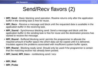 IBM Research
Send/Recv flavors (2)
● MPI_Send - Basic blocking send operation. Routine returns only after the application
buffer in the sending task is free for reuse.
● MPI_Recv - Receive a message and block until the requested data is available in the
application buffer in the receiving task.
● MPI_Ssend - Synchronous blocking send: Send a message and block until the
application buffer in the sending task is free for reuse and the destination process has
started to receive the message.
●
MPI_Bsend - Buffered blocking send: permits the programmer to allocate the
required amount of buffer space into which data can be copied until it is delivered.
Insulates against the problems associated with insufficient system buffer space.
● MPI_Rsend - Blocking ready send. Should only be used if the programmer is certain
that the matching receive has already been posted.
● MPI_Isend, MPI_Irecv - nonblocking send / recv
● MPI_Wait
● MPI_Probe
 