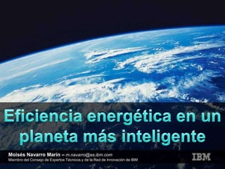 Eficiencia energética en un planeta más inteligente Moisés Navarro Marín –m.navarro@es.ibm.com Miembro del Consejo de Expertos Técnicos y de la Red de Innovación de IBM 