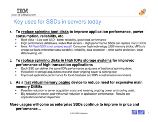 System x® and BladeCenter®



     Key uses for SSDs in servers today
1.   To replace spinning boot disks to improve application performance, power
     consumption, reliability, etc.
           Boot disks – Low cost SSD - better reliability, good read performance
           High performance databases, web/e-Mail servers – High performance SSDs can replace many HDDs
           Note: All Flash/SSD is not created equal! Consumer flash technology (USB memory sticks, MP3s) is
           cheap but lacks enterprise class durability, reliability, data protection – write cache protection, wear
           data leveling, etc.

2.   To replace spinning disks in High IOPs storage systems for improved
     performance of high transaction applications
           Each SSD can deliver the same IOPs performance as dozens of traditional spinning disks
           Reduction in storage acquisition cost and lower ongoing power & cooling cost
           Improved application performance for local database and IOPs constrained environments

3.   As a fast virtual memory paging device to reduce need for expensive main
     memory DIMMs
           Possible reduction in server acquisition costs and lowering ongoing power and cooling costs.
           Big reduction in server cost with small reduction in application performance. Results are
           application/workload dependent

More usages will come as enterprise SSDs continue to improve in price and
   performance…
                                                   © 2010 IBM Corporation                                             1
 