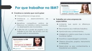 Por que trabalhar na IBM?
 Construa a carreira que você quiser
 Vida profissional a longo prazo.
 Enfatiza-se o desenvolvimento de
carreira ;
 Benefícios competitivos: prática de
liderança na indústria e bônus baseado
no desempenho dos funcionários.
 A IBM lhe dá o poder de projetar o seu
trabalho e sua vida, de acordo com seu
próprio estilo e necessidades.
 Trabalhe em uma empresa de
especialistas
 Ambiente que apoia as diferenças
individuais;
 Recompensa seus melhores trabalhos;
 Aprofundar seus conhecimentos;
 inteligência coletiva para fazer o mundo
funcionar melhor;
 Incentiva a aprendizagem constante;
 Oferece situações, projetos, treinamento
e interações;
 Desenvolver os seus conhecimentos e
impulsionar sua carreira.
 