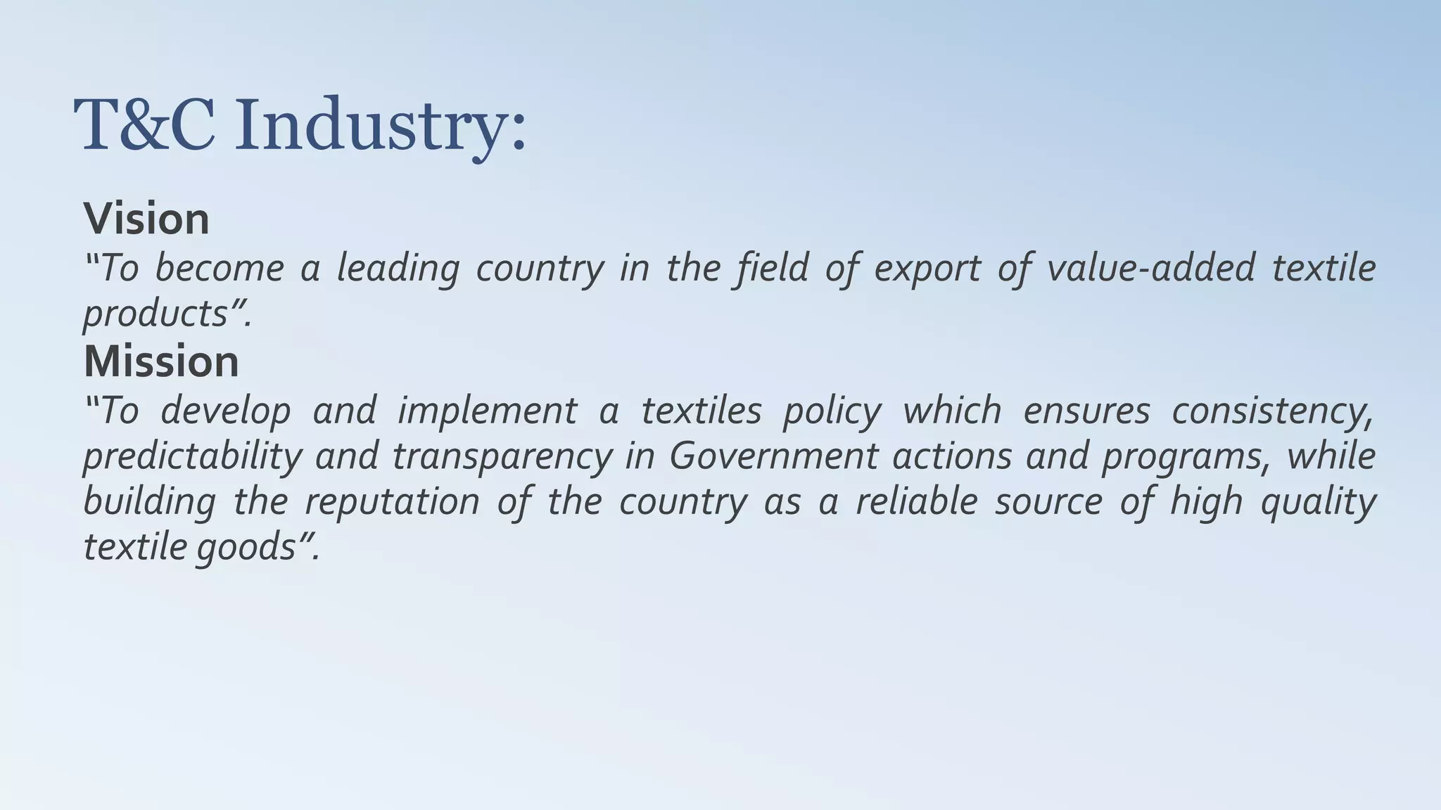 T&C Industry:
Vision
“To become a leading country in the field of export of value-added textile
products”.
Mission
“To develop and implement a textiles policy which ensures consistency,
predictability and transparency in Government actions and programs, while
building the reputation of the country as a reliable source of high quality
textile goods”.
 