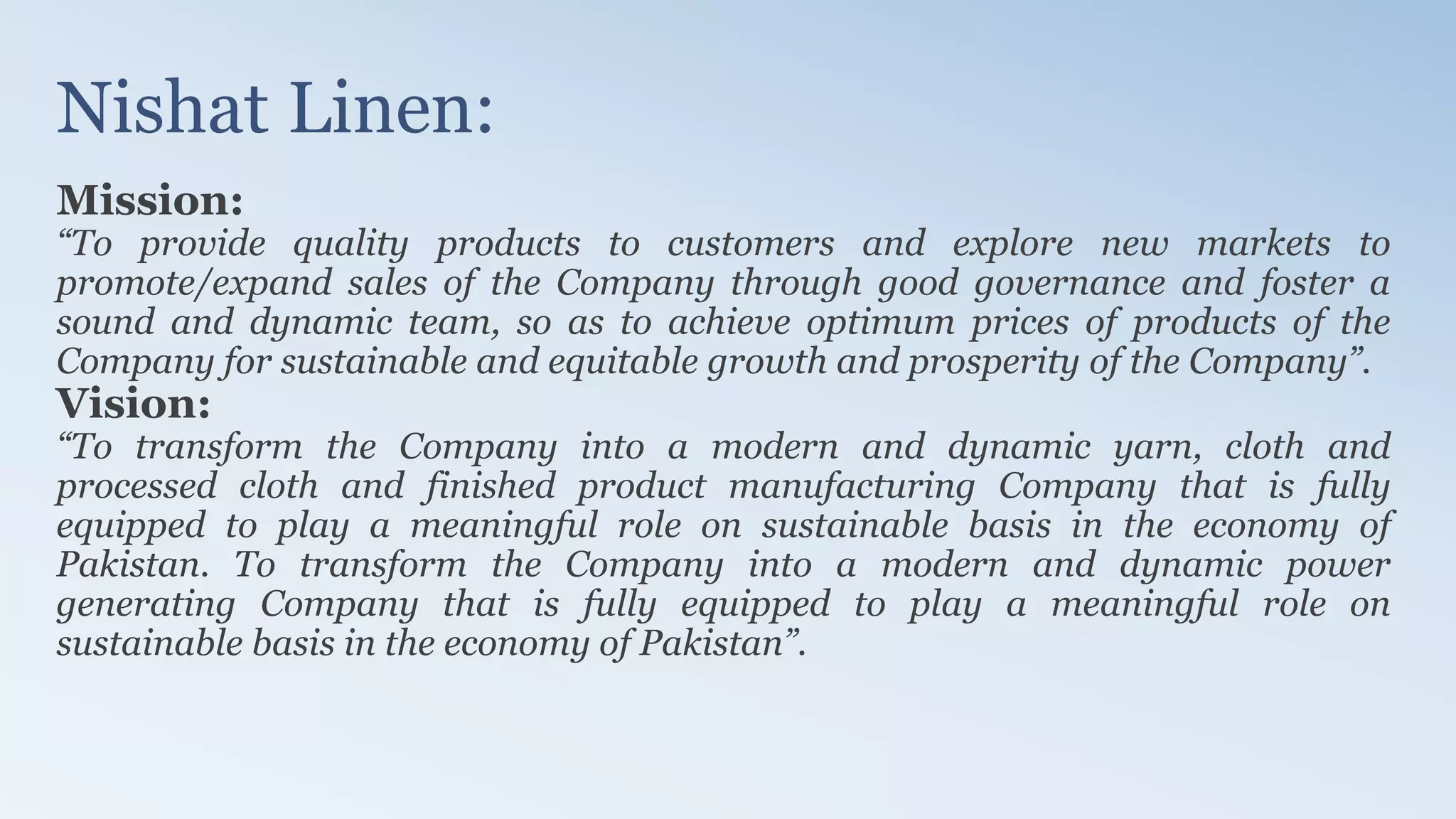 Nishat Linen:
Mission:
“To provide quality products to customers and explore new markets to
promote/expand sales of the Company through good governance and foster a
sound and dynamic team, so as to achieve optimum prices of products of the
Company for sustainable and equitable growth and prosperity of the Company”.
Vision:
“To transform the Company into a modern and dynamic yarn, cloth and
processed cloth and finished product manufacturing Company that is fully
equipped to play a meaningful role on sustainable basis in the economy of
Pakistan. To transform the Company into a modern and dynamic power
generating Company that is fully equipped to play a meaningful role on
sustainable basis in the economy of Pakistan”.
 