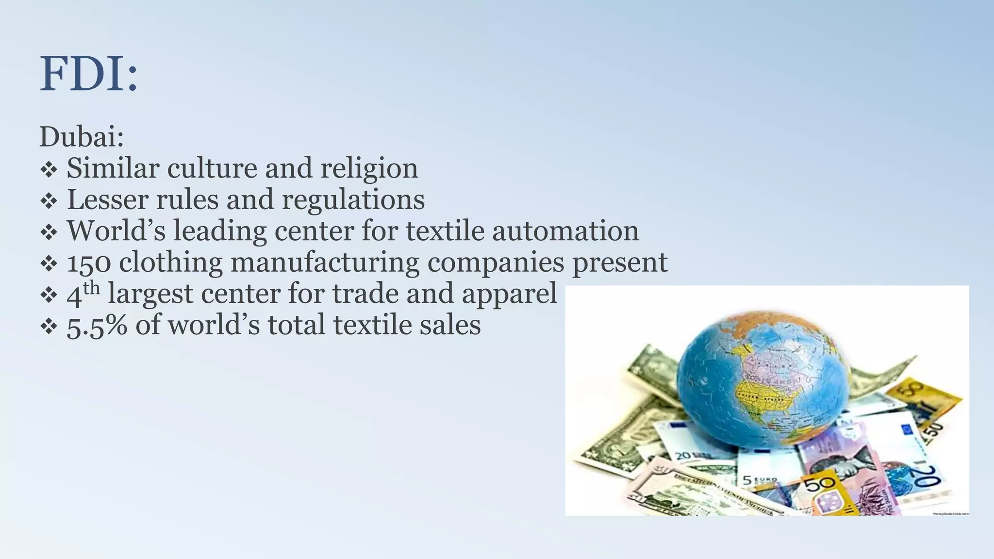 FDI:
Dubai:
 Similar culture and religion
 Lesser rules and regulations
 World’s leading center for textile automation
 150 clothing manufacturing companies present
 4th largest center for trade and apparel
 5.5% of world’s total textile sales
 