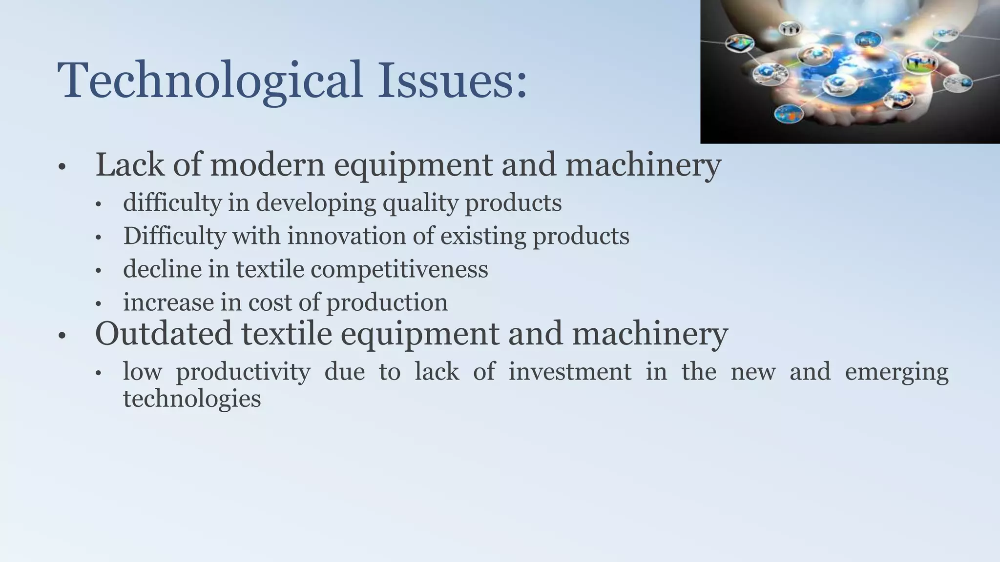 Technological Issues:
• Lack of modern equipment and machinery
• difficulty in developing quality products
• Difficulty with innovation of existing products
• decline in textile competitiveness
• increase in cost of production
• Outdated textile equipment and machinery
• low productivity due to lack of investment in the new and emerging
technologies
 