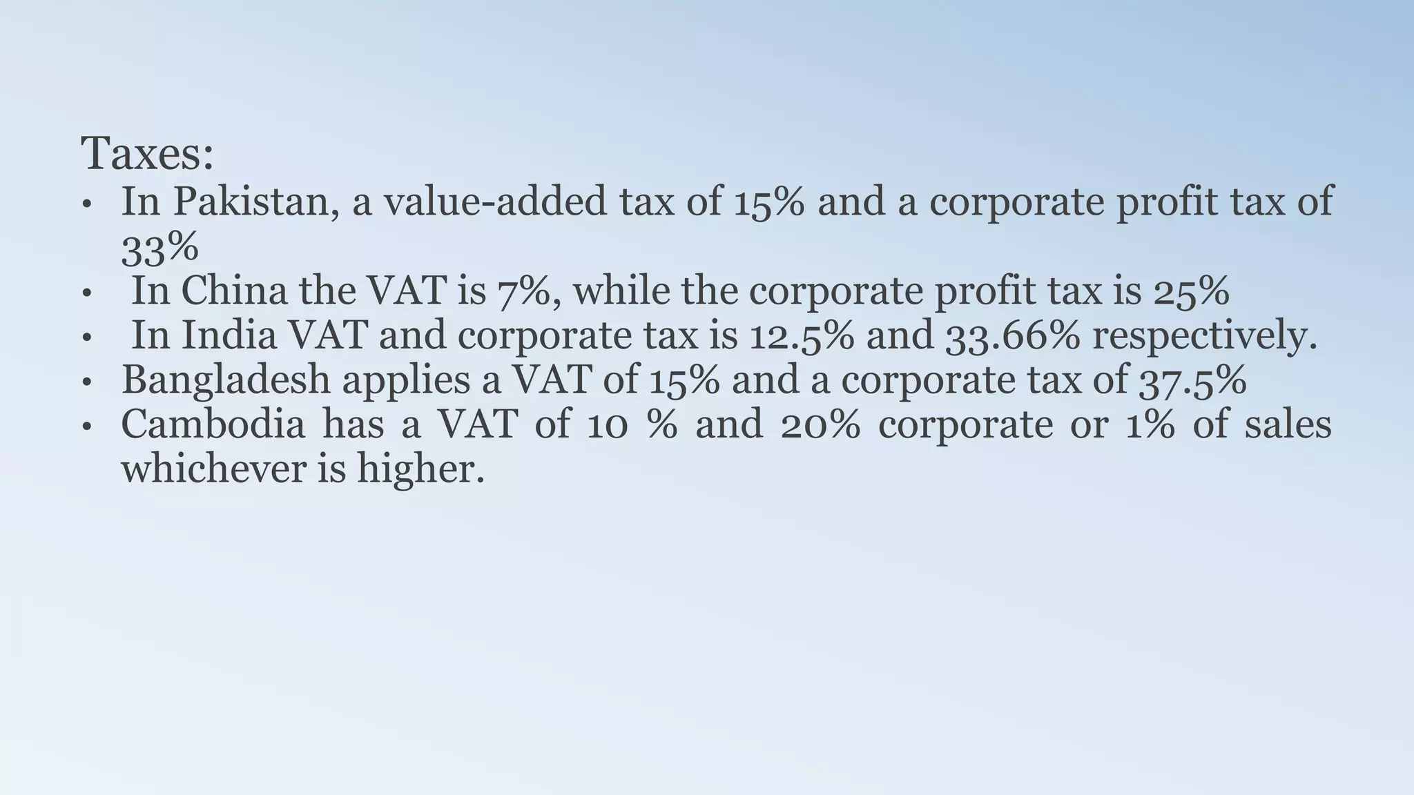 Taxes:
• In Pakistan, a value-added tax of 15% and a corporate profit tax of
33%
• In China the VAT is 7%, while the corporate profit tax is 25%
• In India VAT and corporate tax is 12.5% and 33.66% respectively.
• Bangladesh applies a VAT of 15% and a corporate tax of 37.5%
• Cambodia has a VAT of 10 % and 20% corporate or 1% of sales
whichever is higher.
 