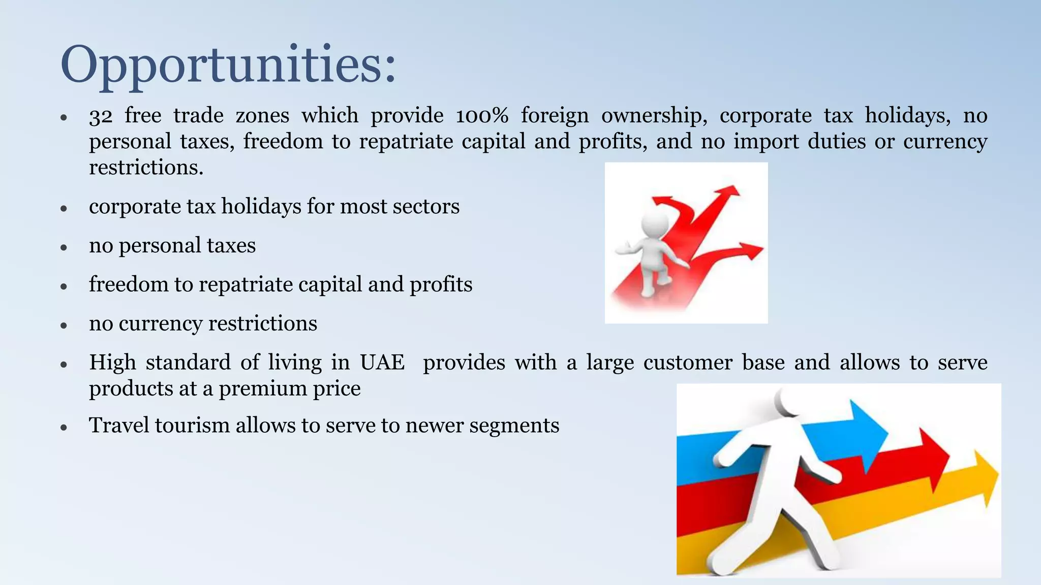 Opportunities:
 32 free trade zones which provide 100% foreign ownership, corporate tax holidays, no
personal taxes, freedom to repatriate capital and profits, and no import duties or currency
restrictions.
 corporate tax holidays for most sectors
 no personal taxes
 freedom to repatriate capital and profits
 no currency restrictions
 High standard of living in UAE provides with a large customer base and allows to serve
products at a premium price
 Travel tourism allows to serve to newer segments
 