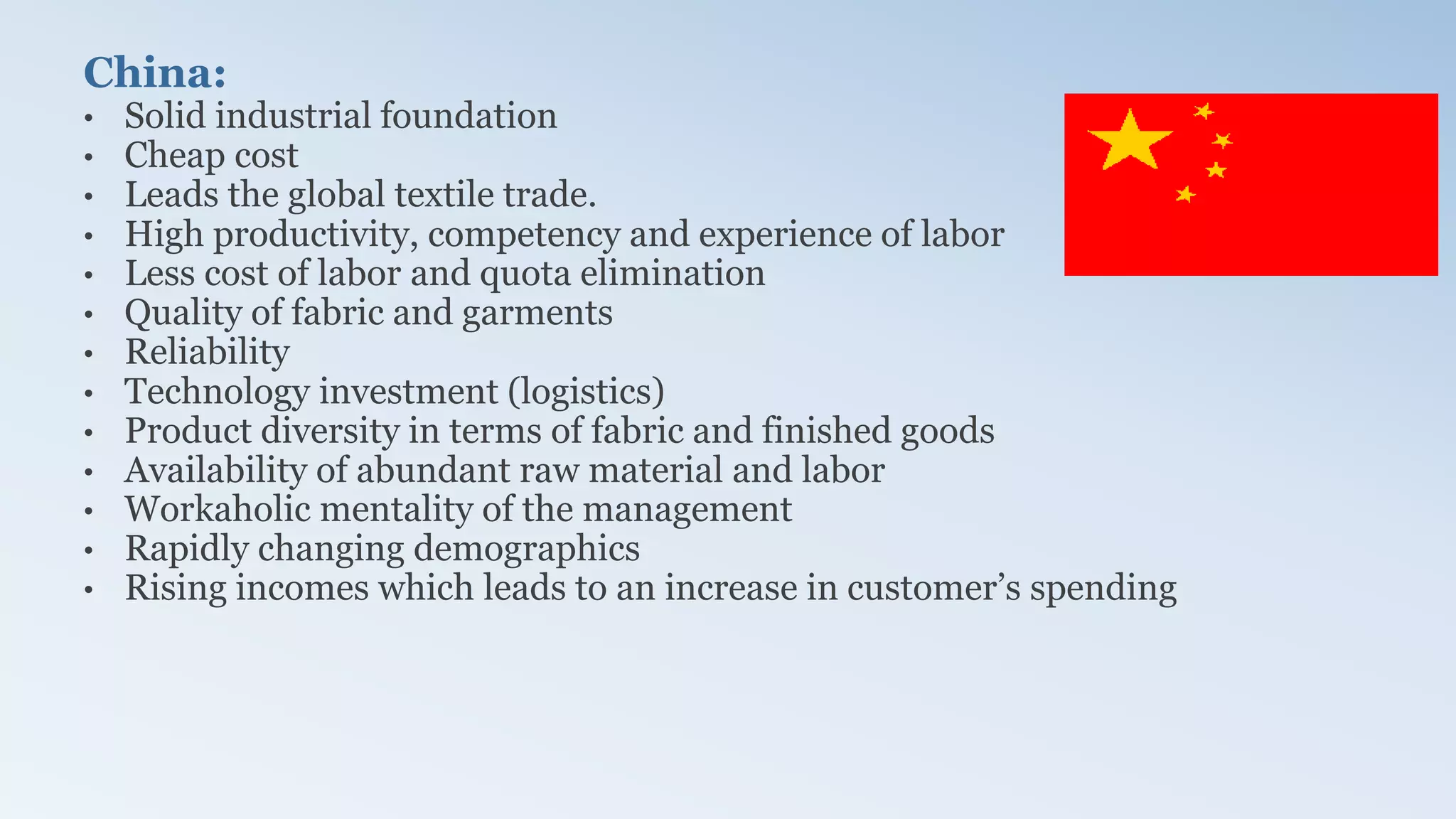 China:
• Solid industrial foundation
• Cheap cost
• Leads the global textile trade.
• High productivity, competency and experience of labor
• Less cost of labor and quota elimination
• Quality of fabric and garments
• Reliability
• Technology investment (logistics)
• Product diversity in terms of fabric and finished goods
• Availability of abundant raw material and labor
• Workaholic mentality of the management
• Rapidly changing demographics
• Rising incomes which leads to an increase in customer’s spending
 