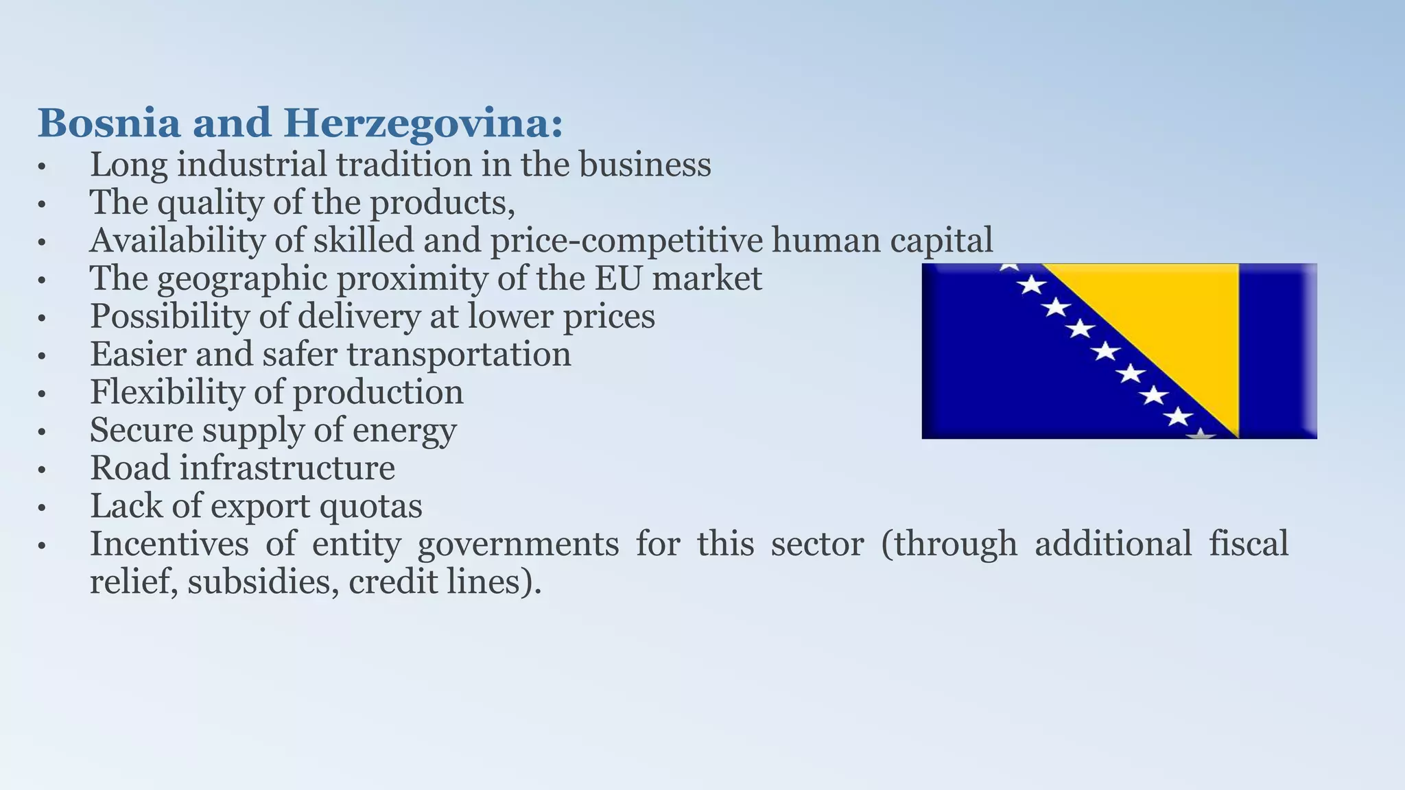 Bosnia and Herzegovina:
• Long industrial tradition in the business
• The quality of the products,
• Availability of skilled and price-competitive human capital
• The geographic proximity of the EU market
• Possibility of delivery at lower prices
• Easier and safer transportation
• Flexibility of production
• Secure supply of energy
• Road infrastructure
• Lack of export quotas
• Incentives of entity governments for this sector (through additional fiscal
relief, subsidies, credit lines).
 