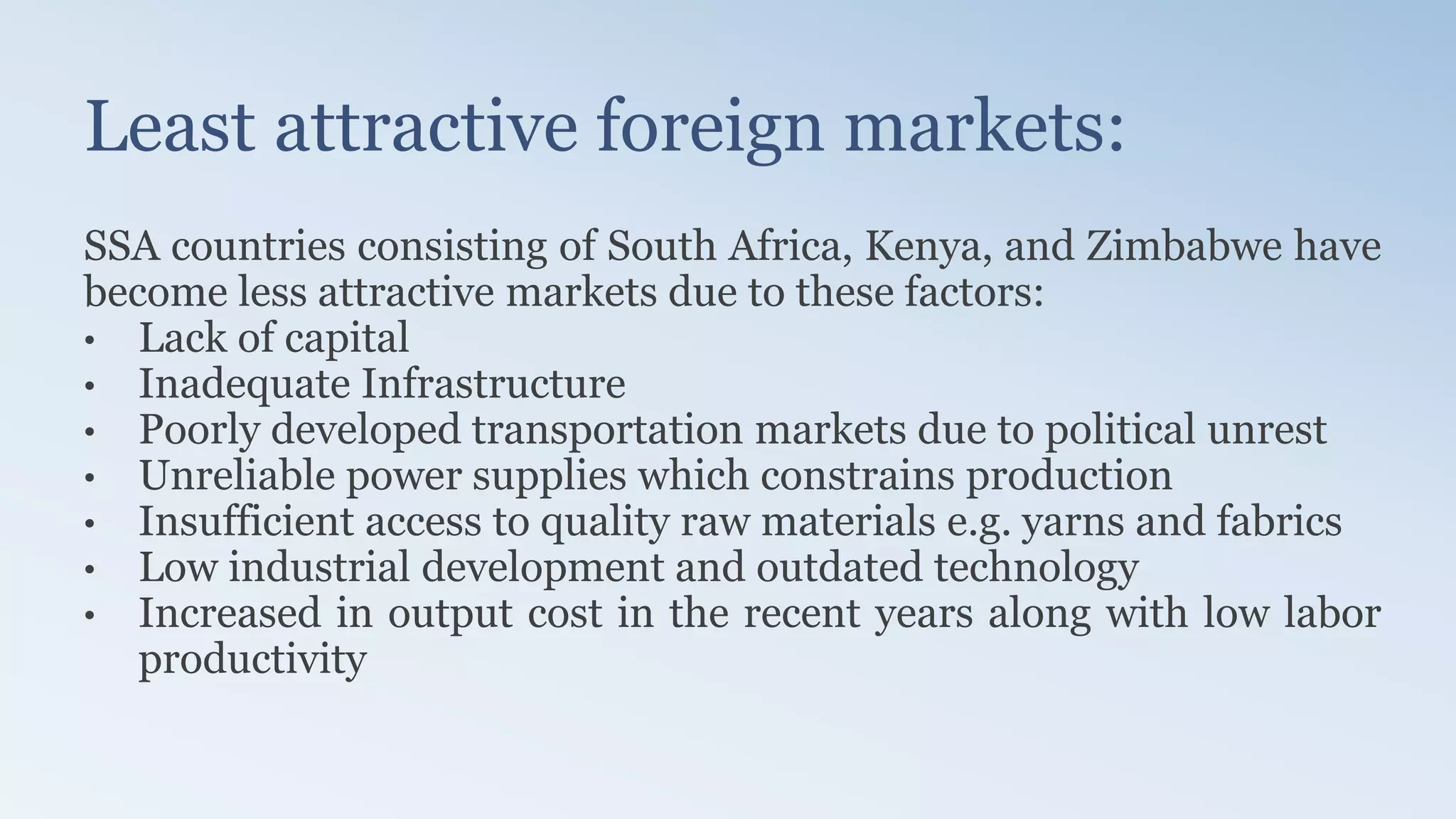 Least attractive foreign markets:
SSA countries consisting of South Africa, Kenya, and Zimbabwe have
become less attractive markets due to these factors:
• Lack of capital
• Inadequate Infrastructure
• Poorly developed transportation markets due to political unrest
• Unreliable power supplies which constrains production
• Insufficient access to quality raw materials e.g. yarns and fabrics
• Low industrial development and outdated technology
• Increased in output cost in the recent years along with low labor
productivity
 