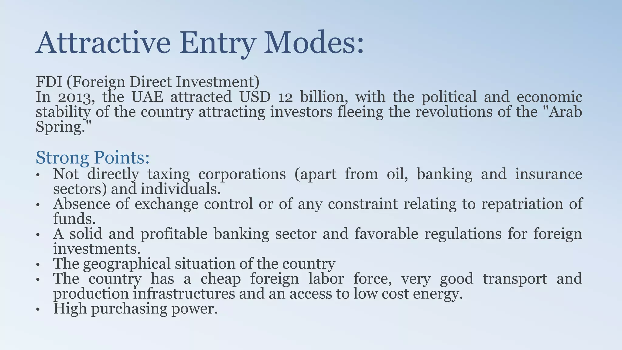 Attractive Entry Modes:
FDI (Foreign Direct Investment)
In 2013, the UAE attracted USD 12 billion, with the political and economic
stability of the country attracting investors fleeing the revolutions of the "Arab
Spring."
Strong Points:
• Not directly taxing corporations (apart from oil, banking and insurance
sectors) and individuals.
• Absence of exchange control or of any constraint relating to repatriation of
funds.
• A solid and profitable banking sector and favorable regulations for foreign
investments.
• The geographical situation of the country
• The country has a cheap foreign labor force, very good transport and
production infrastructures and an access to low cost energy.
• High purchasing power.
 