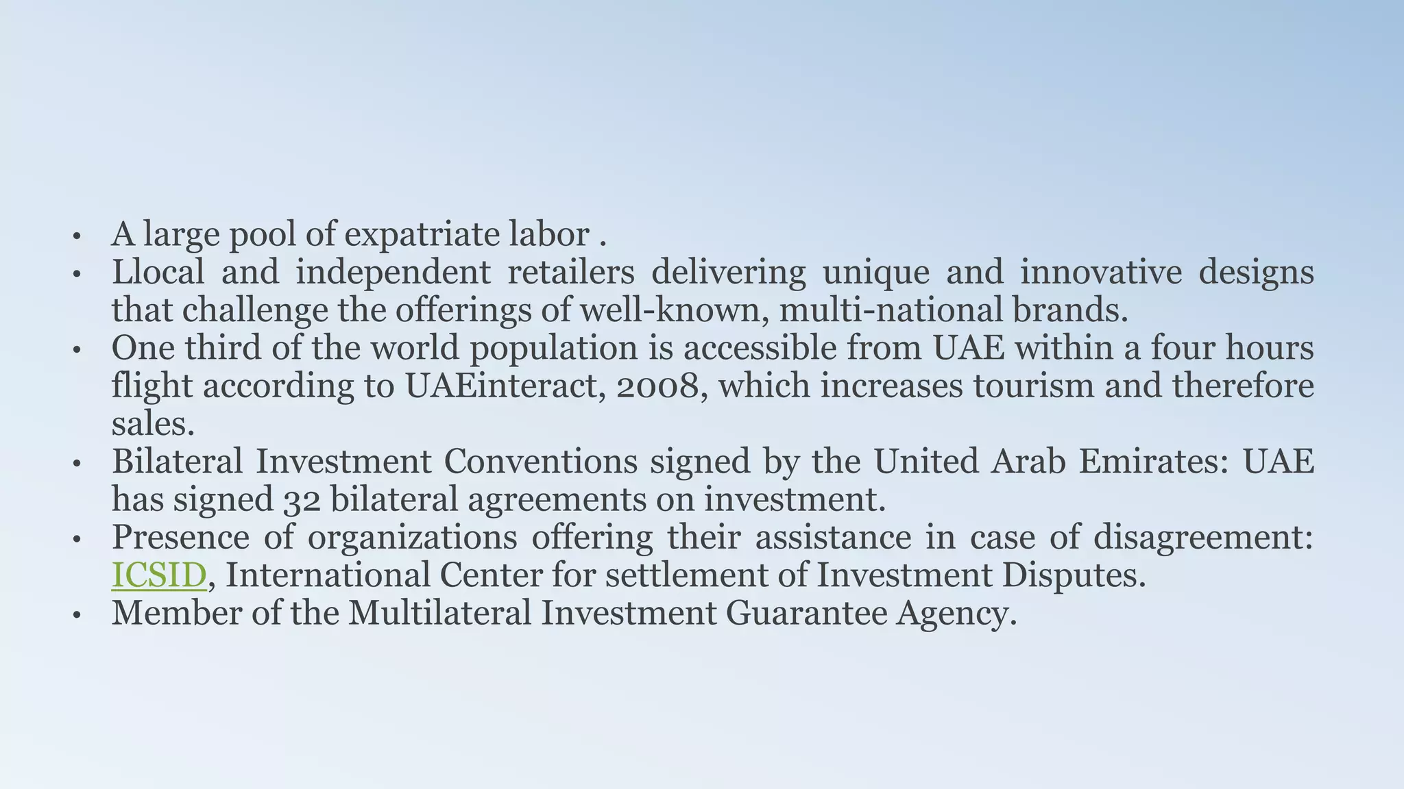 • A large pool of expatriate labor .
• Llocal and independent retailers delivering unique and innovative designs
that challenge the offerings of well-known, multi-national brands.
• One third of the world population is accessible from UAE within a four hours
flight according to UAEinteract, 2008, which increases tourism and therefore
sales.
• Bilateral Investment Conventions signed by the United Arab Emirates: UAE
has signed 32 bilateral agreements on investment.
• Presence of organizations offering their assistance in case of disagreement:
ICSID, International Center for settlement of Investment Disputes.
• Member of the Multilateral Investment Guarantee Agency.
 