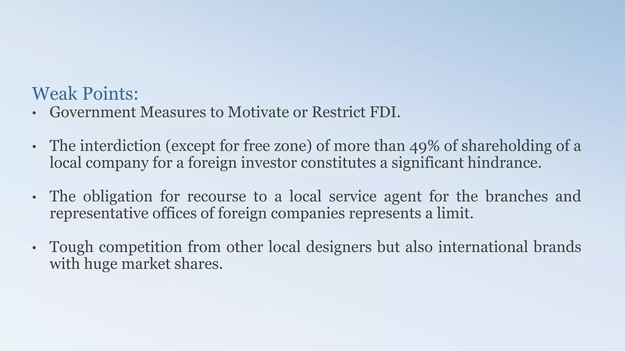 Weak Points:
• Government Measures to Motivate or Restrict FDI.
• The interdiction (except for free zone) of more than 49% of shareholding of a
local company for a foreign investor constitutes a significant hindrance.
• The obligation for recourse to a local service agent for the branches and
representative offices of foreign companies represents a limit.
• Tough competition from other local designers but also international brands
with huge market shares.
 