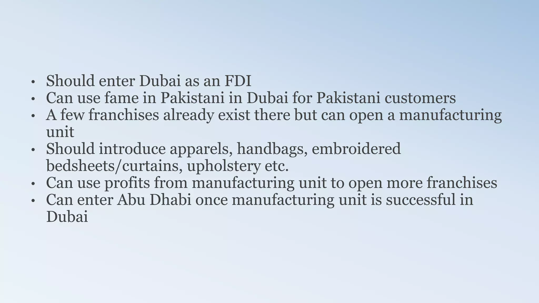 • Should enter Dubai as an FDI
• Can use fame in Pakistani in Dubai for Pakistani customers
• A few franchises already exist there but can open a manufacturing
unit
• Should introduce apparels, handbags, embroidered
bedsheets/curtains, upholstery etc.
• Can use profits from manufacturing unit to open more franchises
• Can enter Abu Dhabi once manufacturing unit is successful in
Dubai
 