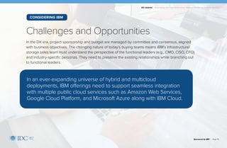 IDC Infobrief | Modernizing Your Data Infrastructure: Strategic Priorities for Financial Services
In the DX era, project sponsorship and budget are managed by committee and consensus, aligned
with business objectives. The changing nature of today’s buying teams means IBM’s Infrastructure/
storage sales team must understand the perspective of the functional leaders (e.g., CMO, CISO, CFO)
and industry-specific personas. They need to preserve the existing relationships while branching out
to functional leaders.
Challenges and Opportunities
Sponsored by IBM | Page 10
In an ever-expanding universe of hybrid and multicloud
deployments, IBM offerings need to support seamless integration
with multiple public cloud services such as Amazon Web Services,
Google Cloud Platform, and Microsoft Azure along with IBM Cloud.
CONSIDERING IBM
 