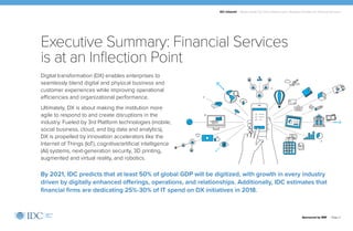 IDC Infobrief | Modernizing Your Data Infrastructure: Strategic Priorities for Financial Services
Sponsored by IBM | Page 2
Digital transformation (DX) enables enterprises to
seamlessly blend digital and physical business and
customer experiences while improving operational
efficiencies and organizational performance.
Ultimately, DX is about making the institution more
agile to respond to and create disruptions in the
industry. Fueled by 3rd Platform technologies (mobile,
social business, cloud, and big data and analytics),
DX is propelled by innovation accelerators like the
Internet of Things (IoT), cognitive/artificial intelligence
(AI) systems, next-generation security, 3D printing,
augmented and virtual reality, and robotics.
Executive Summary: Financial Services
is at an Inflection Point
By 2021, IDC predicts that at least 50% of global GDP will be digitized, with growth in every industry
driven by digitally enhanced offerings, operations, and relationships. Additionally, IDC estimates that
financial firms are dedicating 25%-30% of IT spend on DX initiatives in 2018.
 