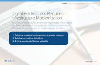 IDC Infobrief | Modernizing Your Data Infrastructure: Strategic Priorities for Financial Services
Sponsored by IBM | Page 4
To create a sustainable competitive advantage in the digital
era, financial services firms need to modernize their data
infrastructure by focusing on three strategic priorities:
Digital Era Success Requires
Infrastructure Modernization
1. Delivering an optimal omni-experience to engage customers
2. Building and retaining digital trust
3. Driving operational efficiency and agility
 